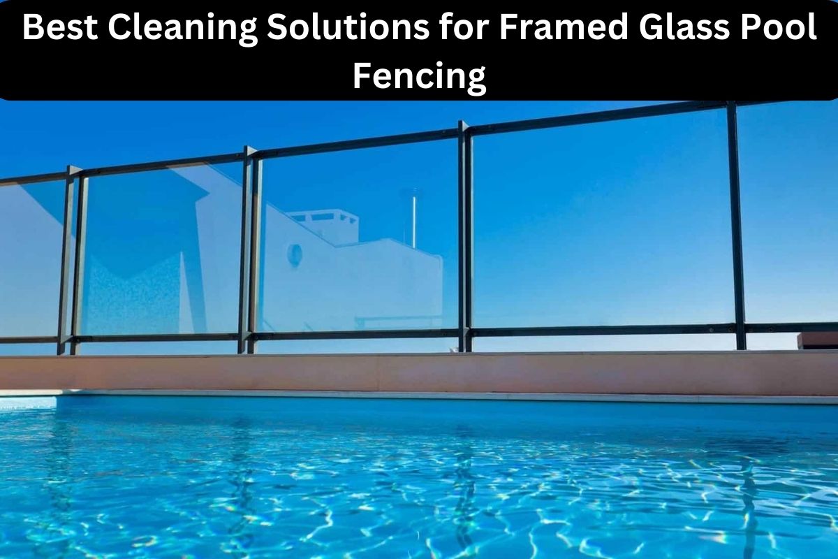 Best Cleaning Solutions for Framed Glass Pool Fencing 