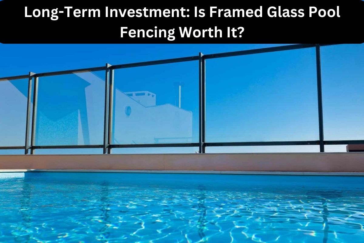 Long-Term Investment Is Framed Glass Pool Fencing Worth It